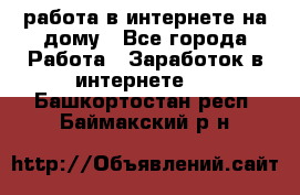 работа в интернете на дому - Все города Работа » Заработок в интернете   . Башкортостан респ.,Баймакский р-н